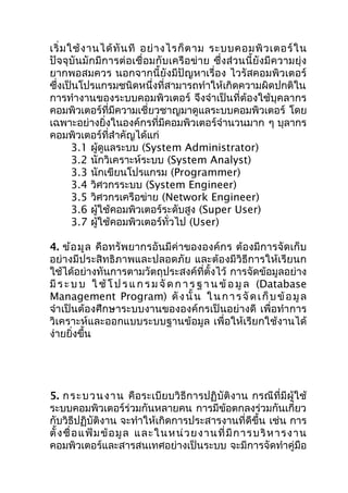 เริ่ ม ใช้ ง ำนได้ ทั น ที อย่ ำ งไรก็ ต ำม ระบบคอมพิ ว เตอร์ ใ น
ปัจจุบันมักมีกำรต่อเชื่อมกับเครือข่ำย ซึ่งส่วนนี้ยังมีควำมยุ่ง
ยำกพอสมควร นอกจำกนี้ยังมีปัญหำเรื่อง ไวรัสคอมพิวเตอร์
ซึงเป็นโปรแกรมชนิดหนึ่งที่สำมำรถทำำให้เกิดควำมผิดปกติใน
  ่
กำรทำำงำนของระบบคอมพิวเตอร์ จึงจำำเป็นที่ต้องใช้บุคลำกร
คอมพิวเตอร์ที่มีควำมเชี่ยวชำญมำดูแลระบบคอมพิวเตอร์ โดย
เฉพำะอย่ำงยิ่งในองค์กรที่มีคอมพิวเตอร์จำำนวนมำก ๆ บุลำกร
คอมพิวเตอร์ที่สำำคัญได้แก่
        3.1 ผู้ดูแลระบบ (System Administrator)
        3.2 นักวิเครำะห์ระบบ (System Analyst)
        3.3 นักเขียนโปรแกรม (Programmer)
        3.4 วิศวกรระบบ (System Engineer)
        3.5 วิศวกรเครือข่ำย (Network Engineer)
        3.6 ผู้ใช้คอมพิวเตอร์ระดับสูง (Super User)
        3.7 ผู้ใช้คอมพิวเตอร์ทั่วไป (User)

4. ข้อ มูล คือทรัพยำกรอันมีค่ำขององค์กร ต้องมีกำรจัดเก็บ
อย่ำงมีประสิทธิภำพและปลอดภัย และต้องมีวิธีกำรให้เรียนก
ใช้ได้อย่ำงทันกำรตำมวัตถุประสงค์ที่ตั้งไว้ กำรจัดข้อมูลอย่ำง
มี ร ะ บ บ ใ ช้ โ ป ร แ ก ร ม จั ด ก ำ ร ฐ ำ น ข้ อ มู ล (Database
Management Program) ดั ง นั้ น ใ น ก ำ ร จั ด เ ก็ บ ข้ อ มู ล
จำำเป็นต้องศึกษำระบบงำนขององค์กรเป็นอย่ำงดี เพื่อทำำ กำร
วิเครำะห์และออกแบบระบบฐำนข้อมูล เพื่อให้เรียกใช้งำนได้
ง่ำยยิงขึ้น
       ่




5. ก ร ะ บ ว น ง ำ น คือระเบียบวิธีกำรปฏิบัติงำน กรณีที่มีผู้ใช้
ระบบคอมพิวเตอร์ร่วมกันหลำยคน กำรมีข้อตกลงร่วมกันเกี่ยว
กับวิธีปฏิบัติงำน จะทำำให้เกิดกำรประสำรงำนที่ดีขึ้น เช่น กำร
ตั้ ง ชื่ อ แ ฟ้ ม ข้ อ มู ล แ ละในห น่ ว ย ง ำนที่ มี ก ำรบ ริ ห ำรง ำน
คอมพิวเตอร์และสำรสนเทศอย่ำงเป็นระบบ จะมีกำรจัดทำำคู่มือ
 