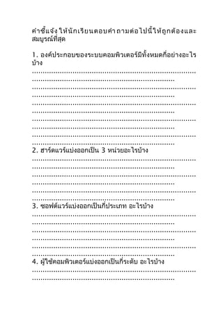 คำำ ชี้แ จ้ง ให้ นั ก เรี ย นตอบคำำ ถำมต่ อ ไปนี้ ใ ห้ ถู ก ต้ อ ง และ
สมบูรณ์ที่สุด

1. องค์ประกอบของระบบคอมพิวเตอร์มีทั้งหมดกี่อย่ำงอะไร
บ้ำง
.............................................................................
...................................................................
.............................................................................
...................................................................
.............................................................................
...................................................................
.............................................................................
...................................................................
.............................................................................
...................................................................
2. ฮำร์ดแวร์แบ่งออกเป็น 3 หน่วยอะไรบ้ำง
.............................................................................
...................................................................
.............................................................................
...................................................................
.............................................................................
...................................................................
3. ซอฟต์แวร์แบ่งออกเป็นกี่ประเภท อะไรบ้ำง
.............................................................................
...................................................................
.............................................................................
...................................................................
.............................................................................
...................................................................
4. ผู้ใช้คอมพิวเตอร์แบ่งออกเป็นกี่ระดับ อะไรบ้ำง
.............................................................................
...................................................................
 