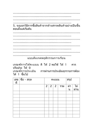 .............................................................................
...................................................................
.............................................................................
...................................................................
5. จงบอกวิธีกำรซื้อ สิ น ค้ ำ จำกห้ ำ งสรรพสิ น ค้ ำ อย่ ำ งเป็ น ขึ้ น
ตอนตั้งแต่เริ่มต้น
.............................................................................
...................................................................
.............................................................................
...................................................................
.............................................................................
...................................................................
.............................................................................
...................................................................
                 แบบสัง เกตพฤติก รรมกำรเรีย น

เกณฑ์ก ำรให้ค ะแนน ดี ให้ 2 พอใช้ ให้ 1    ควร
ปรับปรุง ให้ 0
เกณฑ์ก ำรประเมิน   กำรผ่ำนกำรประเมินทุกรำยกำรต้อง
ได้ 1 ขึนไป
         ้
 เลข ชื่อ – สกุล                           คะแนน             สรุป
  ที่
                                     2 2       2     รวม      ผ่ำ     ไม่
                                                              น      ผ่ำน
 