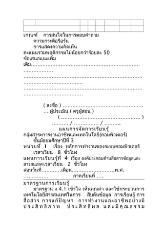 เกณฑ์ กำรสนใจในกำรตอบคำำถำม
     ควำมกระตือรือร้น
     กำรแสดงควำมคิดเห็น
คะแนนรวมพฤติกรรมไม่น้อยกว่ำร้อยละ 50
ข้อเสนอแนะเพิ่ม
เติม…………………………………………………………
………………
………………………………………………………………
………………………………
………………………………………………………………
………………………………

            ( ลงชื่อ ) ………………………………………….
            … ผู้ประเมิน ( ครูผู้สอน )
                     ( ………………………………………… )
                  ………. / …………… / ……….
                       แผนกำรจัด กำรเรีย นรู้
กลุ่มสำระกำรงำนอำชีพและเทคโนโลยี(คอมพิวเตอร์)
       ชันมัธยมศึกษำปีที่ 3
          ้
หน่ว ยที่ 1 เรื่อง หลักกำรทำำงำนของระบบคอมพิวเตอร์
       เวลำเรียน 8 ชั่วโมง
แผนกำรเรีย นรู้ท ี่ 4 เรื่อง องค์ประกอบด้ำนสื่อสำรข้อมูลและ
สำรสนเทศ เวลำเรียน 2 ชั่วโมง
สอนวันที่…………เดือน……………………..พ.ศ.
……………                          ภำคเรียนที่ ….
มำตรฐำนกำรเรีย นรู้
       มำตรฐำน ง 4.1 เข้ำใจ เห็นคุณค่ำ และใช้กระบวนกำร
เทคโนโลยีสำรสนเทศในกำร สืบค้นข้อมูล กำรเรียนรู้ กำร
สื่ อ ส ำ ร ก ำ ร แ ก้ ปั ญ ห ำ ก ำ ร ทำำ ง ำ น แ ล ะ อ ำ ชี พ อ ย่ ำ ง มี
ป ร ะ สิ ท ธิ ภ ำ พ ป ร ะ สิ ท ธิ ผ ล แ ล ะ มี คุ ณ ธ ร ร ม
 