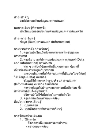 สำระสำำ คัญ
   องค์ประกอบด้ำนข้อมูลและสำรสนเทศ

ผลกำรเรีย นรู้ท ี่ค ำดหวัง
   นักเรียนบอกองค์ประกอบด้ำนข้อมูลและสำรสนเทศได้

สำระกำรเรีย นรู้
   ข้อมูล (Data) สำรสนเทศ (Information)

กระบวนกำรจัด กำรเรีย นรู้
      1. ครูถำมนักเรียนถึงข้อแตกต่ำงระหว่ำงข้อมูลและ
สำรสนเทศ
      2. ครูอธิบำย องค์ประกอบข้อมูลและสำรสนเทศ (Data
and Information) กำรทำำงำน
         ต่ำง ๆ จะต้องมีขอมูลเกิดขึ้นตลอดเวลำ ข้อมูลที่
                          ้
เกี่ยวข้องกับงำนจะถูกเก็บรวบรวม
         และประเมินผลเพื่อให้สำรสนเทศที่เป็นประโยชน์ต่อผู้
ใช้ ข้อมูล (Data) หมำยถึง
         ข้อมูลที่ได้จำกกำรสำำรวจจริง แต่ สำรสนเทศ
(Information) หมำยถึง สิ่งที่ได้จำก
         กำรนำำข้อมูลไปผ่ำนกระบวนกำรหนึ่งเสียก่อน ซึง   ่
สำรสนเทศเป็นสิ่งที่ผู้มีหน้ำที่
         บริหำรนำำไปใช้เพื่อช่วยในกำรตัดสินใจ
      3. ครูแจกนักเรียนทำำแบบทดสอบ
สื่อ /แหล่ง กำรเรีย นรู้
      1. แบบทดสอบ
      2. แบบสังเกตพฤติกรรมกำรเรียนรู้

กำรวัด ผลประเมิน ผล
   1. วิธีกำรวัด
        - สังเกตกำรฟัง และกำรตอบคำำถำม
        - ตรวจแบบทดสอบ
 