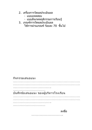 2. เครื่องกำรวัดผลประเมินผล
        - แบบบทดสอบ
        - แบบสังเกตพฤติกรรมกำรเรียนรู้
    3. เกณฑ์กำรวัดผลประเมินผล
        ใช้กำรผ่ำนเกณฑ์ ร้อยละ 70 ขึ้นไป




กิจ กรรมเสนอแนะ
………………………………………………………………………
………………………………………………………………………
……………………………………….
…………………………………
บัน ทึก ข้อ เสนอแนะ ของผู้บ ริห ำรโรงเรีย น
………………………………………………………………………
………………………………………………………………………
……………………………………….
…………………………………

                          ลงชื่อ
               …………………………….
 
