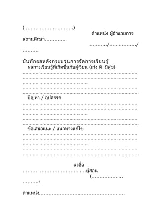 (……………….. ……….)
                                       ตำำแหน่ง ผู้อำำนวยกำร
สถำนศึกษำ………….
                                      ………../……………../
……….

บัน ทึก ผลหลัง กระบวนกำรจัด กำรเรีย นรู้
  ผลกำรเรียนรู้ที่เกิดขึ้นกับผู้เรียน (เก่ง ดี มีสุข)
………………………………………………………………………
………………………………………………………………………
……………………………………….
………………………………………………………………………
……………………………………………………………………….
  ปัญหำ / อุปสรรค
………………………………………………………………………
………………………………………………………………………
……………………………………….
………………………………………………………………………
……………………………………………………………………….
  ข้อเสนอแนะ / แนวทำงแก้ไข
………………………………………………………………………
………………………………………………………………………
……………………………………….
………………………………………………………………………
……………………………………………………………………….

           ลงชือ
               ่
……………………………….…ผู้สอน
                 (………………..
……….)

ตำำแหน่ง………………………………………………
 