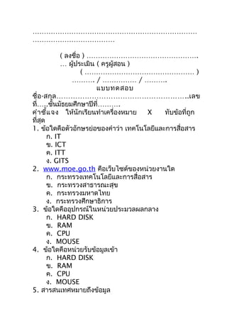 ………………………………………………………………
………………………………

              ( ลงชื่อ ) ………………………………………….
              … ผู้ประเมิน ( ครูผู้สอน )
                      ( ………………………………………… )
                  ………. / …………… / ……….
                           แบบทดสอบ
ชื่ อ -สกุ ล ………………………………………………..เลข
ที่…..ชันมัธยมศึกษำปีที่……….
           ้
คำำ ชี้แ จง ให้นักเรียนทำำเครื่องหมำย    X  ทับข้อที่ถูก
ที่สุด
1. ข้อใดคือตัวอักษรย่อของคำำว่ำ เทคโนโลยีและกำรสื่อสำร
        ก. IT
        ข. ICT
        ค. ITT
        ง. GITS
2. www.moe.go.th คือเว็บไซต์ของหน่วยงำนใด
        ก. กระทรวงเทคโนโลยีและกำรสื่อสำร
        ข. กระทรวงสำธำรณะสุข
        ค. กระทรวงมหำดไทย
        ง. กระทรวงศึกษำธิกำร
3. ข้อใดคืออุปกรณ์ในหน่วยประมวลผลกลำง
        ก. HARD DISK
        ข. RAM
        ค. CPU
        ง. MOUSE
4. ข้อใดคือหน่วยรับข้อมูลเข้ำ
        ก. HARD DISK
        ข. RAM
        ค. CPU
        ง. MOUSE
5. สำรสนเทศหมำยถึงข้อมูล
 