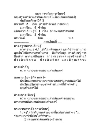 แผนกำรจัด กำรเรีย นรู้
กลุ่มสำระกำรงำนอำชีพและเทคโนโลยี(คอมพิวเตอร์)
       ชันมัธยมศึกษำปีที่ 3
          ้
หน่ว ยที่ 2 เรื่อง กำรสร้ำงงำนอย่ำงมีระบบ
       เวลำเรียน 6 ชั่วโมง
แผนกำรเรีย นรู้ท ี่ 1 เรื่อง ระบบงำนสำรสนเทศ
       เวลำเรียน 2 ชั่วโมง
สอนวันที่…………เดือน……………………..พ.ศ.
……………                          ภำคเรียนที่ ….
มำตรฐำนกำรเรีย นรู้
       มำตรฐำน ง 4.1 เข้ำใจ เห็นคุณค่ำ และใช้กระบวนกำร
เทคโนโลยีสำรสนเทศในกำร สืบค้นข้อมูล กำรเรียนรู้ กำร
สื่ อ ส ำ ร ก ำ ร แ ก้ ปั ญ ห ำ ก ำ ร ทำำ ง ำ น แ ล ะ อ ำ ชี พ อ ย่ ำ ง มี
ป ร ะ สิ ท ธิ ภ ำ พ ป ร ะ สิ ท ธิ ผ ล แ ล ะ มี คุ ณ ธ ร ร ม

สำระสำำ คัญ
   ควำมหมำยของระบบงำนสำรสนเทศ

ผลกำรเรีย นรู้ท ี่ค ำดหวัง
   นักเรียนบอกควำมหมำยของระบบงำนสำรสนเทศได้
   นักเรียนอธิบำยระบบงำนสำรสนเทศที่ทำำงำนด้วย
   คอมพิวเตอร์ได้

สำระกำรเรีย นรู้
    ควำมหมำยของระบบงำนสำรสนเทศ ระบบงำน
สำรสนเทศที่ทำำงำนด้วยคอมพิวเตอร์

กระบวนกำรจัด กำรเรีย นรู้
     1. ครูให้นักเรียนยกตัวอย่ำงเกี่ยวกับส่วนต่ำง ๆ ใน
ร่ำงกำยเรำว่ำมีส่วนใดที่ทำำงำน
        เป็นระบบสำรสนเทศของร่ำงกำย
 