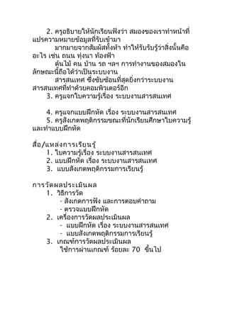 2. ครูอธิบำยให้นักเรียนฟังว่ำ สมองของเรำทำำหน้ำที่
แปรควำมหมำยข้อมูลที่รับเข้ำมำ
       มำกมำยจำกสัมผัสทั้งห้ำ ทำำให้รับรับรู้ว่ำสิ่งนั้นคือ
อะไร เช่น ถนน ทุ่งนำ ท้องฟ้ำ
       ต้นไม้ คน บ้ำน รถ ฯลฯ กำรทำำงำนของสมองใน
ลักษณะนี้ถือได้ว่ำเป็นระบบงำน
       สำรสนเทศ ซึงซับซ้อนที่สุดยิ่งกว่ำระบบงำน
                      ่
สำรสนเทศที่ทำำด้วยคอมพิวเตอร์อีก
    3. ครูแจกใบควำมรู้เรื่อง ระบบงำนสำรสนเทศ

    4. ครูแจกแบบฝึกหัด เรื่อง ระบบงำนสำรสนเทศ
    5. ครูสังเกตพฤติกรรมขณะที่นักเรียนศึกษำใบควำมรู้
และทำำแบบฝึกหัด

สื่อ /แหล่ง กำรเรีย นรู้
      1. ใบควำมรู้เรื่อง ระบบงำนสำรสนเทศ
      2. แบบฝึกหัด เรื่อง ระบบงำนสำรสนเทศ
      3. แบบสังเกตพฤติกรรมกำรเรียนรู้

กำรวัด ผลประเมิน ผล
   1. วิธีกำรวัด
        - สังเกตกำรฟัง และกำรตอบคำำถำม
        - ตรวจแบบฝึกหัด
   2. เครื่องกำรวัดผลประเมินผล
        - แบบฝึกหัด เรื่อง ระบบงำนสำรสนเทศ
        - แบบสังเกตพฤติกรรมกำรเรียนรู้
   3. เกณฑ์กำรวัดผลประเมินผล
        ใช้กำรผ่ำนเกณฑ์ ร้อยละ 70 ขึ้นไป
 