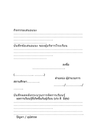 กิจ กรรมเสนอแนะ
………………………………………………………………………
………………………………………………………………………
……………………………………….
…………………………………
บัน ทึก ข้อ เสนอแนะ ของผู้บ ริห ำรโรงเรีย น
………………………………………………………………………
………………………………………………………………………
……………………………………….
…………………………………

                            ลงชื่อ
                 …………………………….

(……………….. ……….)
                                       ตำำแหน่ง ผู้อำำนวยกำร
สถำนศึกษำ………….
                                      ………../……………../
……….

บัน ทึก ผลหลัง กระบวนกำรจัด กำรเรีย นรู้
  ผลกำรเรียนรู้ที่เกิดขึ้นกับผู้เรียน (เก่ง ดี มีสุข)
………………………………………………………………………
………………………………………………………………………
……………………………………….
………………………………………………………………………
……………………………………………………………………….
  ปัญหำ / อุปสรรค
 