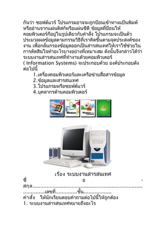 กันว่ำ ซอฟต์แวร์ โปรแกรมอำจจะถูกป้อนเข้ำทำงแป้นพิมพ์
หรืออ่ำนจำกแผ่นดิสก์หรือแผ่นซีดี ข้อมูลที่ป้อนให้
คอมพิวเตอร์ก็อยู่ในรูปเดียวกับคำำสั่ง โปรแกรมจะเป็นตัว
ประมวลผลข้อมูลตำมกรรมวิธีที่เรำคิดขึ้นตำมจุดประสงค์ของ
งำน เพื่อกลั่นกรองข้อมูลออกเป็นสำรสนเทศให้เรำใช้ช่วยใน
กำรตัดสินใจทำำอะไรบำงอย่ำงที่เหมำะสม ดังนั้นจึงกล่ำวได้ว่ำ
ระบบงำนสำรสนเทศที่ทำำงำนด้วยคอมพิวเตอร์
( Information Systems) จะประกอบด้วย องค์ประกอบดัง
ต่อไปนี้
     1.เครื่องคอมพิวเตอร์และเครือข่ำยสื่อสำรข้อมูล
     2.ข้อมูลและสำรสนเทศ
     3.โปรแกรมหรือซอฟต์แวร์
     4.บุคลำกรด้ำนคอมพิวเตอร์




                               ใบงำน
                    เรื่อ ง ระบบงำนสำรสนเทศ
ชื่                                   อ                                     -
สกุ ล .......................................................................
..............เลขที่..............ชั้น..................
คำำ สั่ง ให้นักเรียนตอบคำำถำมต่อไปนี้ให้ถูกต้อง
1. ระบบงำนสำรสนเทศหมำยถึงอะไร
 