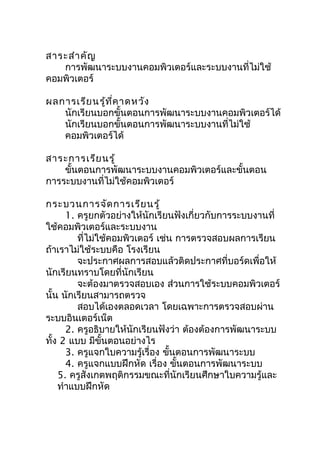 สำระสำำ คัญ
   กำรพัฒนำระบบงำนคอมพิวเตอร์และระบบงำนที่ไม่ใช้
คอมพิวเตอร์

ผลกำรเรีย นรู้ท ี่ค ำดหวัง
   นักเรียนบอกขั้นตอนกำรพัฒนำระบบงำนคอมพิวเตอร์ได้
   นักเรียนบอกขั้นตอนกำรพัฒนำระบบงำนที่ไม่ใช้
   คอมพิวเตอร์ได้

สำระกำรเรีย นรู้
    ขันตอนกำรพัฒนำระบบงำนคอมพิวเตอร์และขั้นตอน
      ้
กำรระบบงำนที่ไม่ใช้คอมพิวเตอร์

กระบวนกำรจัด กำรเรีย นรู้
      1. ครูยกตัวอย่ำงให้นักเรียนฟังเกี่ยวกับกำรระบบงำนที่
ใช้คอมพิวเตอร์และระบบงำน
         ที่ไม่ใช้คอมพิวเตอร์ เช่น กำรตรวจสอบผลกำรเรียน
ถ้ำเรำไม่ใช้ระบบคือ โรงเรียน
         จะประกำศผลกำรสอบแล้วติดประกำศที่บอร์ดเพื่อให้
นักเรียนทรำบโดยที่นักเรียน
         จะต้องมำตรวจสอบเอง ส่วนกำรใช้ระบบคอมพิวเตอร์
นั้น นักเรียนสำมำรถตรวจ
         สอบได้เองตลอดเวลำ โดยเฉพำะกำรตรวจสอบผ่ำน
ระบบอินเตอร์เน็ต
      2. ครูอธิบำยให้นักเรียนฟังว่ำ ต้องต้องกำรพัฒนำระบบ
ทั้ง 2 แบบ มีขั้นตอนอย่ำงไร
      3. ครูแจกใบควำมรู้เรื่อง ขันตอนกำรพัฒนำระบบ
                                 ้
      4. ครูแจกแบบฝึกหัด เรื่อง ขันตอนกำรพัฒนำระบบ
                                   ้
    5. ครูสังเกตพฤติกรรมขณะที่นักเรียนศึกษำใบควำมรู้และ
    ทำำแบบฝึกหัด
 