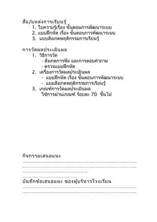 สื่อ /แหล่ง กำรเรีย นรู้
      1. ใบควำมรู้เรื่อง ขั้นตอนกำรพัฒนำระบบ
      2. แบบฝึกหัด เรื่อง ขั้นตอนกำรพัฒนำระบบ
      3. แบบสังเกตพฤติกรรมกำรเรียนรู้

กำรวัด ผลประเมิน ผล
   1. วิธีกำรวัด
        - สังเกตกำรฟัง และกำรตอบคำำถำม
        - ตรวจแบบฝึกหัด
   2. เครื่องกำรวัดผลประเมินผล
        - แบบฝึกหัด เรื่อง ขั้นตอนกำรพัฒนำระบบ
        - แบบสังเกตพฤติกรรมกำรเรียนรู้
   3. เกณฑ์กำรวัดผลประเมินผล
        ใช้กำรผ่ำนเกณฑ์ ร้อยละ 70 ขึ้นไป




กิจ กรรมเสนอแนะ
………………………………………………………………………
………………………………………………………………………
……………………………………….
…………………………………
บัน ทึก ข้อ เสนอแนะ ของผู้บ ริห ำรโรงเรีย น
………………………………………………………………………
………………………………………………………………………
 
