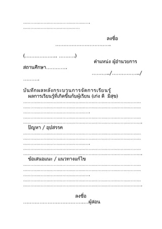 ……………………………………….
…………………………………

                            ลงชื่อ
                 …………………………….

(……………….. ……….)
                                       ตำำแหน่ง ผู้อำำนวยกำร
สถำนศึกษำ………….
                                      ………../……………../
……….

บัน ทึก ผลหลัง กระบวนกำรจัด กำรเรีย นรู้
  ผลกำรเรียนรู้ที่เกิดขึ้นกับผู้เรียน (เก่ง ดี มีสุข)
………………………………………………………………………
………………………………………………………………………
……………………………………….
………………………………………………………………………
……………………………………………………………………….
  ปัญหำ / อุปสรรค
………………………………………………………………………
………………………………………………………………………
……………………………………….
………………………………………………………………………
……………………………………………………………………….
  ข้อเสนอแนะ / แนวทำงแก้ไข
………………………………………………………………………
………………………………………………………………………
……………………………………….
………………………………………………………………………
……………………………………………………………………….

           ลงชือ
               ่
……………………………….…ผู้สอน
 