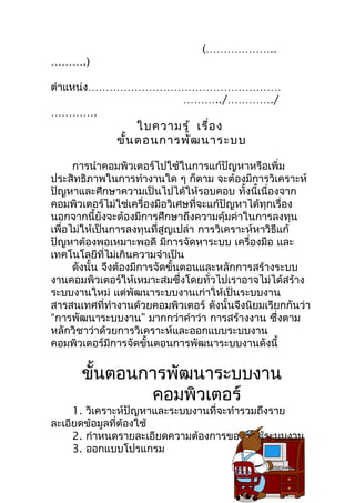 (………………..
……….)

ตำำแหน่ง………………………………………………
                 ………../…………./
………….
                   ใบควำมรู้ เรื่อ ง
              ขั้น ตอนกำรพัฒ นำระบบ

      กำรนำำคอมพิวเตอร์ไปใช้ในกำรแก้ปัญหำหรือเพิ่ม
ประสิทธิภำพในกำรทำำงำนใด ๆ ก็ตำม จะต้องมีกำรวิเครำะห์
ปัญหำและศึกษำควำมเป็นไปได้ให้รอบคอบ ทั้งนี้เนื่องจำก
คอมพิวเตอร์ไม่ใช่เครื่องมือวิเศษที่จะแก้ปัญหำได้ทุกเรื่อง
นอกจำกนี้ยังจะต้องมีกำรศึกษำถึงควำมคุ้มค่ำในกำรลงทุน
เพื่อไม่ให้เป็นกำรลงทุนที่สูญเปล่ำ กำรวิเครำะห์หำวิธีแก้
ปัญหำต้องพอเหมำะพอดี มีกำรจัดหำระบบ เครื่องมือ และ
เทคโนโลยีที่ไม่เกินควำมจำำเป็น
      ดังนั้น จึงต้องมีกำรจัดขั้นตอนและหลักกำรสร้ำงระบบ
งำนคอมพิวเตอร์ให้เหมำะสมซึ่งโดยทั่วไปเรำอำจไม่ได้สร้ำง
ระบบงำนใหม่ แต่พัฒนำระบบงำนเก่ำให้เป็นระบบงำน
สำรสนเทศที่ทำำงำนด้วยคอมพิวเตอร์ ดังนั้นจึงนิยมเรียกกันว่ำ
“กำรพัฒนำระบบงำน” มำกกว่ำคำำว่ำ กำรสร้ำงงำน ซึ่งตำม
หลักวิชำว่ำด้วยกำรวิเครำะห์และออกแบบระบบงำน
คอมพิวเตอร์มีกำรจัดขั้นตอนกำรพัฒนำระบบงำนดังนี้


      ขั้นตอนกำรพัฒนำระบบงำน
              คอมพิวเตอร์
     1. วิเครำะห์ปัญหำและระบบงำนที่จะทำำรวมถึงรำย
ละเอียดข้อมูลที่ต้องใช้
     2. กำำหนดรำยละเอียดควำมต้องกำรของผู้ใช้ระบบงำน
     3. ออกแบบโปรแกรม
 