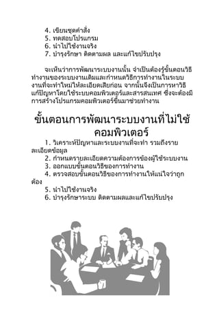 4.   เขียนชุดคำำสั่ง
    5.   ทดสอบโปรแกรม
    6.   นำำไปใช้งำนจริง
    7.   บำำรุงรักษำ ติดตำมผล และแก้ไขปรับปรุง

     จะเห็นว่ำกำรพัฒนำระบบงำนนั้น จำำเป็นต้องรู้ขั้นตอนวิธี
ทำำงำนของระบบงำนเดิมและกำำหนดวิธีกำรทำำงำนในระบบ
งำนที่จะทำำใหม่ให้ละเอียดเสียก่อน จำกนั้นจึงเป็นกำรหำวิธี
แก้ปัญหำโดยใช้ระบบคอมพิวเตอร์และสำรสนเทศ ซึงจะต้องมี
                                                  ่
กำรสร้ำงโปรแกรมคอมพิวเตอร์ขึ้นมำช่วยทำำงำน


 ขั้นตอนกำรพัฒนำระบบงำนที่ไม่ใช้
             คอมพิวเตอร์
     1. วิเครำะห์ปัญหำและระบบงำนที่จะทำำ รวมถึงรำย
ละเอียดข้อมูล
     2. กำำหนดรำยละเอียดควำมต้องกำรข้องผู้ใช้ระบบงำน
     3. ออกแบบขั้นตอนวิธีของกำรทำำงำน
     4. ตรวจสอบขั้นตอนวิธีของกำรทำำงำนให้แน่ใจว่ำถูก
ต้อง
     5. นำำไปใช้งำนจริง
     6. บำำรุงรักษำระบบ ติดตำมผลและแก้ไขปรับปรุง
 