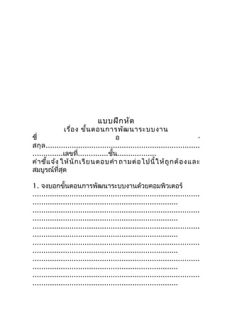 แบบฝึก หัด
              เรื่อ ง ขั้น ตอนกำรพัฒ นำระบบงำน
ชื่                                   อ                                     -
สกุ ล .......................................................................
..............เลขที่..............ชั้น..................
คำำ ชี้แ จ้ง ให้ นั ก เรี ย นตอบคำำ ถำมต่ อ ไปนี้ ใ ห้ ถู ก ต้ อ ง และ
สมบูรณ์ที่สุด

1. จงบอกขั้นตอนกำรพัฒนำระบบงำนด้วยคอมพิวเตอร์
.............................................................................
...................................................................
.............................................................................
...................................................................
.............................................................................
...................................................................
.............................................................................
...................................................................
.............................................................................
...................................................................
.............................................................................
...................................................................
 