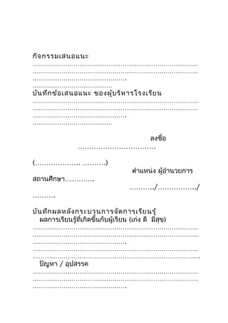 กิจ กรรมเสนอแนะ
………………………………………………………………………
………………………………………………………………………
……………………………………….
…………………………………
บัน ทึก ข้อ เสนอแนะ ของผู้บ ริห ารโรงเรีย น
………………………………………………………………………
………………………………………………………………………
……………………………………….
…………………………………

                            ลงชื่อ
                 …………………………….

(……………….. ……….)
                                       ตำาแหน่ง ผู้อำานวยการ
สถานศึกษา………….
                                      ………../……………../
……….

บัน ทึก ผลหลัง กระบวนการจัด การเรีย นรู้
  ผลการเรียนรู้ที่เกิดขึ้นกับผู้เรียน (เก่ง ดี มีสุข)
………………………………………………………………………
………………………………………………………………………
……………………………………….
………………………………………………………………………
……………………………………………………………………….
  ปัญหา / อุปสรรค
………………………………………………………………………
………………………………………………………………………
……………………………………….
 