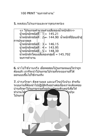 100 PRINT “จบการทำางาน”


5. ทดสอบโปรแกรมและหาจุด บกพร่อ ง

    << โปรแกรมคำานวณค่าเฉลี่ยของนำ้าหนักผัก>>
    นำ้าหนักผักชนิดที่ : 1 = 145.21
    นำ้าหนักผักชนิดที่ : 2 = 144.90 นำ้าหนักที่ป้อนเข้าสู่
การประมวลผล
    นำ้าหนักผักชนิดที่ : 3 = 146.15
    นำ้าหนักผักชนิดที่ : 4 = 143.95
    นำ้าหนักผักชนิดที่ : 5 = 148.30
    นำ้าหนักผักโดยเฉลี่ยของกลุ่มนี้ = 145.702
    จบการทำางาน


6. นำา ไปใช้ง านจริง เมื่อทดสอบโปรแกรมจนแน่ใจว่าถูก
ต้องแล้ว เราก็จะนำาโปรแกรมไปรวมทั้งระบบงานที่ได้
ออกแบบขึ้นไปใช้งานจริง

7. บำา รุง รัก ษา ติด ตามผล และแก้ไ ขปรัง ปรุง สำาหรับ
ระบบงานที่ต้องนำาไปปฏิบัติจริงอย่างต่อเนื่องเราจะต้องคอย
บำารุงรักษาโปรแกรมรวมทั้งอุปกรณ์คอมพิวเตอร์เพื่อให้
ทำางานได้ตลอดไป และอาจต้องทำาการแก้ไขปรับปรุง
โปรแกรมให้ดีขึ้นไปเรื่อย ๆ
 