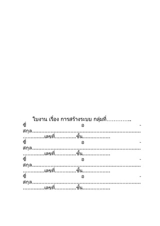 ใบงาน เรื่อง การสร้างระบบ กลุ่มที่…………..
ชื่                                   อ                                     -
สกุ ล .......................................................................
..............เลขที่..............ชั้น..................
ชื่                                   อ                                     -
สกุ ล .......................................................................
..............เลขที่..............ชั้น..................
ชื่                                   อ                                     -
สกุ ล .......................................................................
..............เลขที่..............ชั้น..................
ชื่                                   อ                                     -
สกุ ล .......................................................................
..............เลขที่..............ชั้น..................
 