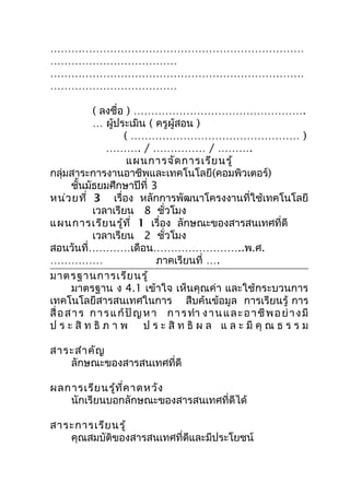 ………………………………………………………………
………………………………
………………………………………………………………
………………………………

            ( ลงชื่อ ) ………………………………………….
            … ผู้ประเมิน ( ครูผู้สอน )
                     ( ………………………………………… )
                ………. / …………… / ……….
                       แผนการจัด การเรีย นรู้
กลุ่มสาระการงานอาชีพและเทคโนโลยี(คอมพิวเตอร์)
       ชันมัธยมศึกษาปีที่ 3
          ้
หน่ว ยที่ 3 เรื่อง หลักการพัฒนาโครงงานที่ใช้เทคโนโลยี
            เวลาเรียน 8 ชั่วโมง
แผนการเรีย นรู้ท ี่ 1 เรื่อง ลักษณะของสารสนเทศที่ดี
            เวลาเรียน 2 ชั่วโมง
สอนวันที่…………เดือน……………………..พ.ศ.
……………                          ภาคเรียนที่ ….
มาตรฐานการเรีย นรู้
       มาตรฐาน ง 4.1 เข้าใจ เห็นคุณค่า และใช้กระบวนการ
เทคโนโลยีสารสนเทศในการ สืบค้นข้อมูล การเรียนรู้ การ
สื่ อ ส า ร ก า ร แ ก้ ปั ญ ห า ก า ร ทำา ง า น แ ล ะ อ า ชี พ อ ย่ า ง มี
ป ร ะ สิ ท ธิ ภ า พ ป ร ะ สิ ท ธิ ผ ล แ ล ะ มี คุ ณ ธ ร ร ม

สาระสำา คัญ
   ลักษณะของสารสนเทศที่ดี

ผลการเรีย นรู้ท ี่ค าดหวัง
   นักเรียนบอกลักษณะของสารสนเทศที่ดีได้

สาระการเรีย นรู้
   คุณสมบัติของสารสนเทศที่ดีและมีประโยชน์
 