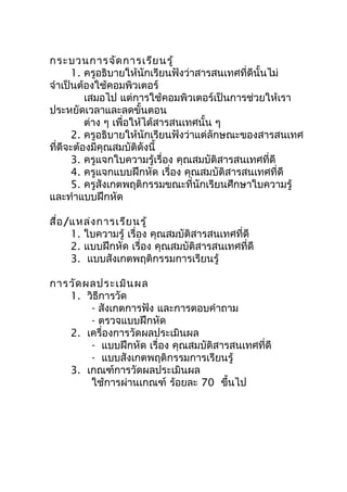 กระบวนการจัด การเรีย นรู้
      1. ครูอธิบายให้นักเรียนฟังว่าสารสนเทศที่ดีนั้นไม่
จำาเป็นต้องใช้คอมพิวเตอร์
         เสมอไป แต่การใช้คอมพิวเตอร์เป็นการช่วยให้เรา
ประหยัดเวลาและลดขั้นตอน
         ต่าง ๆ เพื่อให้ได้สารสนเทศนั้น ๆ
      2. ครูอธิบายให้นักเรียนฟังว่าแต่ลักษณะของสารสนเทศ
ทีดีจะต้องมีคุณสมบัติดังนี้
  ่
      3. ครูแจกใบความรู้เรื่อง คุณสมบัติสารสนเทศที่ดี
      4. ครูแจกแบบฝึกหัด เรื่อง คุณสมบัติสารสนเทศที่ดี
      5. ครูสังเกตพฤติกรรมขณะที่นักเรียนศึกษาใบความรู้
และทำาแบบฝึกหัด

สื่อ /แหล่ง การเรีย นรู้
      1. ใบความรู้ เรื่อง คุณสมบัติสารสนเทศที่ดี
      2. แบบฝึกหัด เรื่อง คุณสมบัติสารสนเทศที่ดี
      3. แบบสังเกตพฤติกรรมการเรียนรู้

การวัด ผลประเมิน ผล
   1. วิธีการวัด
        - สังเกตการฟัง และการตอบคำาถาม
        - ตรวจแบบฝึกหัด
   2. เครื่องการวัดผลประเมินผล
        - แบบฝึกหัด เรื่อง คุณสมบัติสารสนเทศที่ดี
        - แบบสังเกตพฤติกรรมการเรียนรู้
   3. เกณฑ์การวัดผลประเมินผล
        ใช้การผ่านเกณฑ์ ร้อยละ 70 ขึ้นไป
 