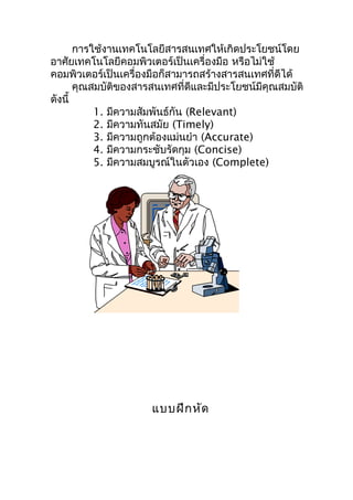 การใช้งานเทคโนโลยีสารสนเทศให้เกิดประโยชน์โดย
อาศัยเทคโนโลยีคอมพิวเตอร์เป็นเครื่องมือ หรือไม่ใช้
คอมพิวเตอร์เป็นเครื่องมือก็สามารถสร้างสารสนเทศที่ดีได้
       คุณสมบัติของสารสนเทศที่ดีและมีประโยชน์มีคุณสมบัติ
ดังนี้
           1. มีความสัมพันธ์กัน (Relevant)
           2. มีความทันสมัย (Timely)
           3. มีความถูกต้องแม่นยำา (Accurate)
           4. มีความกระชับรัดกุม (Concise)
           5. มีความสมบูรณ์ในตัวเอง (Complete)




                      แบบฝึก หัด
 