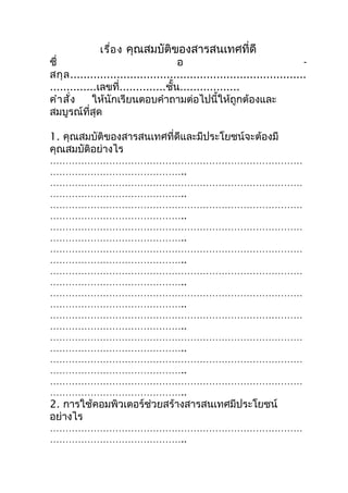 เรื่อ ง คุณสมบัติของสารสนเทศที่ดี
ชื่                                   อ                                     -
สกุ ล .......................................................................
..............เลขที่..............ชั้น..................
คำา สั่ง     ให้นักเรียนตอบคำาถามต่อไปนี้ให้ถูกต้องและ
สมบูรณ์ที่สุด

1. คุณสมบัติของสารสนเทศที่ดีและมีประโยชน์จะต้องมี
คุณสมบัติอย่างไร
………………………………………………………………………
……………………………………..
………………………………………………………………………
……………………………………..
………………………………………………………………………
……………………………………..
………………………………………………………………………
……………………………………..
………………………………………………………………………
……………………………………..
………………………………………………………………………
……………………………………..
………………………………………………………………………
……………………………………..
………………………………………………………………………
……………………………………..
………………………………………………………………………
……………………………………..
………………………………………………………………………
……………………………………..
………………………………………………………………………
……………………………………..
2. การใช้คอมพิวเตอร์ช่วยสร้างสารสนเทศมีประโยชน์
อย่างไร
………………………………………………………………………
……………………………………..
 