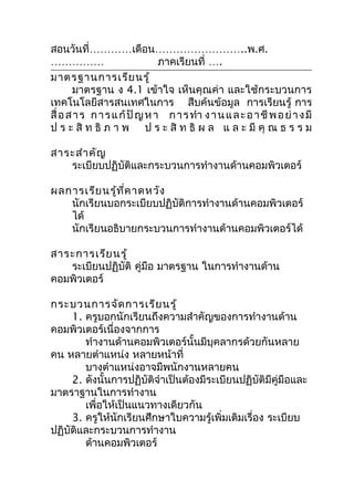 สอนวันที่…………เดือน……………………..พ.ศ.
……………                          ภาคเรียนที่ ….
มาตรฐานการเรีย นรู้
       มาตรฐาน ง 4.1 เข้าใจ เห็นคุณค่า และใช้กระบวนการ
เทคโนโลยีสารสนเทศในการ สืบค้นข้อมูล การเรียนรู้ การ
สื่ อ ส า ร ก า ร แ ก้ ปั ญ ห า ก า ร ทำา ง า น แ ล ะ อ า ชี พ อ ย่ า ง มี
ป ร ะ สิ ท ธิ ภ า พ ป ร ะ สิ ท ธิ ผ ล แ ล ะ มี คุ ณ ธ ร ร ม

สาระสำา คัญ
   ระเบียบปฏิบัติและกระบวนการทำางานด้านคอมพิวเตอร์

ผลการเรีย นรู้ท ี่ค าดหวัง
   นักเรียนบอกระเบียบปฏิบัติการทำางานด้านคอมพิวเตอร์
   ได้
   นักเรียนอธิบายกระบวนการทำางานด้านคอมพิวเตอร์ได้

สาระการเรีย นรู้
   ระเบียนปฏิบัติ คู่มือ มาตรฐาน ในการทำางานด้าน
คอมพิวเตอร์

กระบวนการจัด การเรีย นรู้
     1. ครูบอกนักเรียนถึงความสำาคัญของการทำางานด้าน
คอมพิวเตอร์เนื่องจากการ
        ทำางานด้านคอมพิวเตอร์นั้นมีบุคลากรด้วยกันหลาย
คน หลายตำาแหน่ง หลายหน้าที่
        บางตำาแหน่งอาจมีพนักงานหลายคน
     2. ดังนั้นการปฏิบัติจำาเป็นต้องมีระเบียนปฏิบัติมีคู่มือและ
มาตราฐานในการทำางาน
        เพื่อให้เป็นแนวทางเดียวกัน
     3. ครูให้นักเรียนศึกษาใบความรู้เพิ่มเติมเรื่อง ระเบียบ
ปฏิบัติและกระบวนการทำางาน
        ด้านคอมพิวเตอร์
 