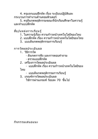 4. ครูแจกแบบฝึกหัด เรื่อง ระเบียบปฏิบัติและ
กระบวนการทำางานด้านคอมพิวเตอร์
    5. ครูสังเกตพฤติกรรมขณะที่นักเรียนศึกษาใบความรู้
และทำาแบบฝึกหัด

สื่อ /แหล่ง การเรีย นรู้
      1. ใบความรู้เรื่อง ความก้าวหน้าเทคโนโลยีของไทย
      2. แบบฝึกหัด เรื่อง ความก้าวหน้าเทคโนโลยีของไทย
      3. แบบสังเกตพฤติกรรมการเรียนรู้

การวัด ผลประเมิน ผล
   1. วิธีการวัด
        - สังเกตการฟัง และการตอบคำาถาม
        - ตรวจแบบฝึกหัด
   2. เครื่องการวัดผลประเมินผล
        - แบบฝึกหัด เรื่อง ความก้าวหน้าเทคโนโลยีของ
   ไทย
        - แบบสังเกตพฤติกรรมการเรียนรู้
   3. เกณฑ์การวัดผลประเมินผล
        ใช้การผ่านเกณฑ์ ร้อยละ 70 ขึ้นไป




กิจ กรรมเสนอแนะ
 