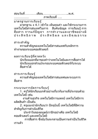 สอนวันที่…………เดือน……………………..พ.ศ.
……………                          ภาคเรียนที่ ….
มาตรฐานการเรีย นรู้
       มาตรฐาน ง 4.1 เข้าใจ เห็นคุณค่า และใช้กระบวนการ
เทคโนโลยีสารสนเทศในการ สืบค้นข้อมูล การเรียนรู้ การ
สื่ อ ส า ร ก า ร แ ก้ ปั ญ ห า ก า ร ทำา ง า น แ ล ะ อ า ชี พ อ ย่ า ง มี
ป ร ะ สิ ท ธิ ภ า พ ป ร ะ สิ ท ธิ ผ ล แ ล ะ มี คุ ณ ธ ร ร ม

สาระสำา คัญ
     ความสำาคัญของเทคโนโลยีสารสนเทศกับหลักการ
ทำางานของระบบคอมพิวเตอร์

ผลการเรีย นรู้ท ี่ค าดหวัง
   นักเรียนบอกที่มาของคำาว่าเทคโนโลยีและการสื่อสารได้
   นักเรียนบอกส่วนประกอบระบบคอมพิวเตอร์กับระบบ
   สื่อสารได้

สาระการเรีย นรู้
      ความสำาคัญของเทคโนโลยีสารสนเทศและระบบการ
สื่อสาร

กระบวนการจัด การเรีย นรู้
     1. ครูให้นักเรียนยกตัวอย่างเกี่ยวกับงานที่ประกอบด้วย
เทคโนโลยี เช่น
       งานด้านธุรกิจ เทคโนโลยีการแพทย์ เทคโนโลยีการ
ผลิตสินค้า เป็นต้น
     2. ครูแนะนำานักเรียนว่า ปัจจุบันนี้ เทคโนโลยีที่มีความ
สำาคัญกับการดำาเนินชีวิต
        ประจำาวันของมนุษย์เราอีกอย่างคือ เทคโนโลยี
คอมพิวเตอร์ และเทคโนโลยี
         การสื่อสาร ซึงนับวันจะกลายเป็นความจำาเป็นในชีวิต
                      ่
เราแล้ว
 