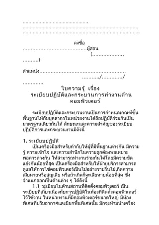 ……………………………………….
………………………………………………………………………
……………………………………………………………………….

           ลงชือ
               ่
……………………………….…ผู้สอน
                 (………………..
……….)

ตำาแหน่ง………………………………………………
                 ………../…………./
………….
                  ใบความรู้ เรื่อ ง
    ระเบีย บปฏิบ ัต ิแ ละกระบวนการทำา งานด้า น
                        คอมพิว เตอร์

     ระเบียบปฏิบัติและกระบวนงานเป็นการกำาหนดเกณฑ์ขั้น
พื้นฐานให้กับบุคลากรในหน่วยงานได้ถือปฏิบัติร่วมกันเป็น
มาตรฐานเดียวกันได้ ลักษณะและความสำาคัญของระเบียบ
ปฏิบัติการและกระบวนงานมีดังนี้

1. ระเบีย บปฏิบ ัต ิ
      เป็นเครื่องมือสำาหรับกำากับให้ผู้ที่มีพื้นฐานต่างกัน มีความ
รู้ ความเข้าใจ และความสำานึกในความถูกต้องพอเหมาะ
พอควรต่างกัน ให้สามารถทำางานร่วมกันได้โดยมีความขัด
แย้งกันน้อยที่สุด เป็นเครื่องมือสำาหรับให้ฝ่ายบริการสามารถ
ดูแลให้การใช้คอมพิวเตอร์เป็นไปอย่างราบรื่นไม่เกิดความ
เสียหายหรือสูญเสีย หรือถ้าเกิดก็จะเสียหายน้อยที่สุด ซึง      ่
จำาแนกออกเป็นด้านต่าง ๆ ได้ดังนี้
      1.1 ระเบียบในด้านสถานที่ติดตั้งคอมพิวเตอร์ เป็น
ระเบียบที่เกี่ยวเนื่องกับการปฏิบัติในห้องที่ติดตั้งคอมพิวเตอร์
ไว้ใช้งาน ในหน่วยงานที่มีคอมพิวเตอร์ขนาดใหญ่ มีหอง         ้
พิเศษที่ปรับอากาศและมียกพื้นพิเศษนั้น มักจะห้ามนำาเครื่อง
 