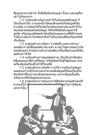 ดืมและอาหารเข้าไป ทั้งนี้เพื่อป้องกันแมลง จิ้งจก และหนูที่จะ
  ่
เข้าไปกินอาหาร
      1.2 ระเบียบเกี่ยวกับการเข้าไปในห้องคอมพิวเตอร์ ก็
เป็นเรื่องจำาเป็น บางแห่งนั้นใช้คอมพิวเตอร์เก็บข้อมูลที่เป็น
ความลับ การปล่อยให้ใครต่อใครเดินเพ่นพ่านผ่านเข้าไปใน
ห้องย่อมไม่ปลอดภัยต่อข้อมูล วิธีกันก็คือปิดประตูและใช้
ลูกบิด หรือกุญแจพิเศษสำาหรับเปิดประตูและทางที่ดีก็กำาหนด
ไว้เป็นระเบียบว่าใครมีหน้าที่เข้าไปในหน้องที่ตั้งเครื่องหรือที่
เก็บข้อมูล
      1.3 ระเบียบด้านการจัดหา การติดตั้ง และการสำาเนา
ซอฟต์แวร์ เมื่อซื้อซอฟต์แวร์มาแล้ว ควรนำาไปตรวจสอบไวรัส
คอมพิวเตอร์ ดำาเนินการสำาเนาซอฟต์แวร์นั้นเพื่อนำาแผ่นที่เป็น
ชุดสำาเนาไปใช้
      1.4 ระเบียบด้านการดูแลซ่อมบำารุง เป็นเรื่องจำาเป็นต้อง
มีขั้นตอนและวิธีการที่รัดกุม ไม่ใช่ปล่อยให้ผู้ใช้ดูกันเอง ย้าย
เครื่องพิมพ์เครื่องนี้ไปไว้ที่โน่นที่นี่
      1.5 ระเบียบด้านการบันทึก การใช้ การปรับปรุงข้อมูล
ตลอดจนการเก็บรักษาและทำาลายแฟ้มข้อมูลก็เป็นเครื่องที่จะ
ต้องจัดทำาขึ้นอย่างละเอียดครอบครอบ เพราะข้อมูลนั้นเป็น
ทรัพยากรที่สำาคัญของหน่วยงาน
      1.6 ระเบียบด้านการส่งเอกสารที่พิมพ์จากคอมพิวเตอร์ก็
ควรจะมีไว้ เพื่อควบคุมการพิมพ์และเพื่อให้แน่ใจว่าได้จัดส่ง
เอกสารนั้น ๆ ไปถึงมือผู้ใช้ได้ครบถ้วน
 