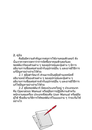 2. คู่ม ือ
       คือมือมีความสำาคัญมากต่อการใช้งานคอมพิวเตอร์ ดัง
นั้นเราควรตรวจตราว่าการจัดซื้อหาคอมพิวเตอร์และ
ซอฟต์แวร์ของส่วนต่าง ๆ ของอุปกรณ์และปุ่มต่าง ๆ มีการ
อธิบายการเชื่อมต่อสายเข้ากับอุปกรณ์อื่น ๆ และอาจมีวิธีการ
แก้ปัญหาอย่างง่ายไว้ด้วย
       2.1 คู่มือฮาร์ดแวร์ ส่วนมากเป็นคู่มือด้านเทคนิคที่
อธิบายหน้าที่ของส่วนต่าง ๆ ของอุปกรณ์และปุ่มต่าง ๆ
อธิบายการเชื่อมต่อสารเข้ากับอุปกรณ์อื่น ๆ และอาจมีวิธีการ
แก้ไขปัญหาอย่างง่ายไว้ด้วย
       2.2 คู่มือซอฟต์แวร์ มีสองประเภทใหญ่ ๆ ประเภทแรก
คือ Operation Manual หรือคู่มือการปฏิบัติงานสำาหรับ
พนักงานคุมเครื่อง ประเภทที่สองคือ User Manual หรือคู่มือ
ผู้ใช้ ซึ่งอธิบายวิธีการใช้ซอฟต์แวร์ในแบบง่าย ๆ ว่าจะเริ่มใช้
อย่างไร
 