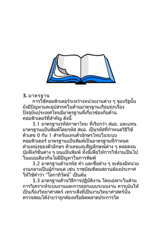 3. มาตรฐาน
      การใช้คอมพิวเตอร์ระหว่างหน่วยงานต่าง ๆ ของรัฐนั้น
ยังมีปัญหาและอุปสรรคในด้านมาตรฐานเกือบทุกเรื่อง
ปัจจุบันประเทศไทยมีมาตรฐานที่เกี่ยวข้องกับด้าน
คอมพิวเตอร์ที่สำาคัญ ดังนี้
      3.1 มาตรฐานรหัสภาษาไทย ที่เรียกว่า สมอ. และแทน
มาตรฐานแป้นพิมพ์โดยรหัส สมอ. เป็นรหัสที่กำาหนดวิธีใช้
ตัวเลข 0 กับ 1 สำาหรับแทนตัวอักษรไทยในระบบ
คอมพิวเตอร์ มาตรฐานแป้นพิมพ์เป็นมาตรฐานที่กำาหนด
ตำาแหน่งของตัวอักษร ตัวเลขและสัญลักษณ์ต่าง ๆ ตลอดจน
ปุ่มฟังก์ชั่นต่าง ๆ บนแป้นพิมพ์ ทั้งนี้เพื่อให้การใช้งานเป็นไป
ในแบบเดียวกันไม่มีปัญหาในการพิมพ์
      3.2 มาตรฐานด้านรหัส คำา และชื่อต่าง ๆ จะต้องมีหน่วย
งานกลางเป็นผู้กำาหนด เช่น ราชบัณฑิตยสถานต้องประกาศ
ให้ใช้คำาว่า “โลกาภิวัตน์” เป็นต้น
      3.3 มาตรฐานด้านวิธีการปฏิบัติงาน โดยเฉพาะในด้าน
การวิเคราะห์ระบบงานและการออกแบบระบบงาน ควรเน้นให้
เป็นเรื่องวิทยาศาสตร์ เพราะสิ่งที่เป็นงานวิทยาศาสตร์นั้น
ตรวจสอบได้ง่ายว่าถูกต้องหรือผิดพลาดประการใด
 