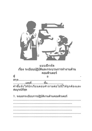 แบบฝึก หัด
     เรื่อง ระเบียบปฏิบัติและกระบวนการทำางานด้าน
                         คอมพิวเตอร์
ชื่                                   อ                                     -
สกุ ล .......................................................................
..............เลขที่..............ชั้น..................
คำา ชี้แ จ้ง ให้ นั ก เรี ย นตอบคำา ถามต่ อ ไปนี้ ใ ห้ ถู ก ต้ อ ง และ
สมบูรณ์ที่สุด

1. จงบอกระเบียบการปฏิบัติงานด้านคอมพิวเตอร์
.............................................................................
...................................................................
.............................................................................
...................................................................
.............................................................................
...................................................................
 