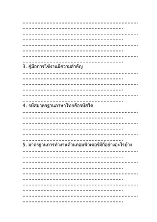 .............................................................................
...................................................................
.............................................................................
...................................................................
.............................................................................
...................................................................
.............................................................................
...................................................................
3. คู่มือการใช้งานมีความสำาคัญ
.............................................................................
...................................................................
.............................................................................
...................................................................
.............................................................................
...................................................................
4. รหัสมาตรฐานภาษาไทยคือรหัสใด
.............................................................................
...................................................................
.............................................................................
...................................................................
.............................................................................
...................................................................
5. มาตรฐานการทำางานด้านคอมพิวเตอร์มีกี่อย่างอะไรบ้าง
.............................................................................
...................................................................
.............................................................................
...................................................................
.............................................................................
...................................................................
.............................................................................
...................................................................
.............................................................................
...................................................................
 