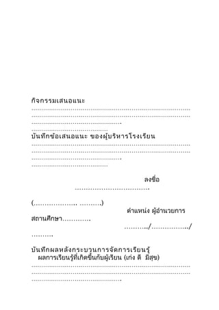 กิจ กรรมเสนอแนะ
………………………………………………………………………
………………………………………………………………………
……………………………………….
…………………………………
บัน ทึก ข้อ เสนอแนะ ของผู้บ ริห ารโรงเรีย น
………………………………………………………………………
………………………………………………………………………
……………………………………….
…………………………………

                            ลงชื่อ
                 …………………………….

(……………….. ……….)
                                       ตำาแหน่ง ผู้อำานวยการ
สถานศึกษา………….
                                      ………../……………../
……….

บัน ทึก ผลหลัง กระบวนการจัด การเรีย นรู้
  ผลการเรียนรู้ที่เกิดขึ้นกับผู้เรียน (เก่ง ดี มีสุข)
………………………………………………………………………
………………………………………………………………………
……………………………………….
 