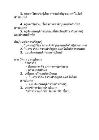 3. ครูแจกใบความรู้เรื่อง ความสำาคัญของเทคโนโลยี
สารสนเทศ

    4. ครูแจกใบงาน เรื่อง ความสำาคัญของเทคโนโลยี
สารสนเทศ
    5. ครูสังเกตพฤติกรรมขณะที่นักเรียนศึกษาใบความรู้
และทำาแบบฝึกหัด

สื่อ /แหล่ง การเรีย นรู้
      1. ใบความรู้เรื่อง ความสำาคัญของเทคโนโลยีสารสนเทศ
      2. ใบงาน เรื่อง ความสำาคัญของเทคโนโลยีสารสนเทศ
      3. แบบสังเกตพฤติกรรมการเรียนรู้

การวัด ผลประเมิน ผล
   1. วิธีการวัด
        - สังเกตการฟัง และการตอบคำาถาม
        - ตรวจแบบฝึกหัด
   2. เครื่องการวัดผลประเมินผล
        - ใบงาน เรื่อง ความสำาคัญของเทคโนโลยี
   สารสนเทศ
        - แบบสังเกตพฤติกรรมการเรียนรู้
   3. เกณฑ์การวัดผลประเมินผล
        ใช้การผ่านเกณฑ์ ร้อยละ 70 ขึ้นไป
 