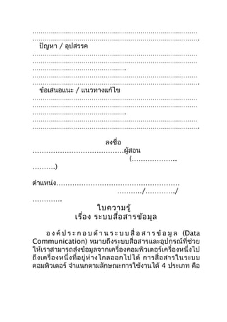 ………………………………………………………………………
……………………………………………………………………….
  ปัญหา / อุปสรรค
………………………………………………………………………
………………………………………………………………………
……………………………………….
………………………………………………………………………
……………………………………………………………………….
  ข้อเสนอแนะ / แนวทางแก้ไข
………………………………………………………………………
………………………………………………………………………
……………………………………….
………………………………………………………………………
……………………………………………………………………….

           ลงชือ
               ่
……………………………….…ผู้สอน
                 (………………..
……….)

ตำาแหน่ง………………………………………………
                 ………../…………./
………….
                         ใบความรู้
                 เรือ ง ระบบสือ สารข้อ มูล
                    ่         ่

       อ ง ค์ ป ร ะ ก อ บ ด้ า น ร ะ บ บ สื่ อ ส า ร ข้ อ มู ล (Data
Communication) หมายถึงระบบสื่อสารและอุปกรณ์ที่ช่วย
ให้เราสามารถส่งข้อมูลจากเครื่องคอมพิวเตอร์เครื่องหนึ่งไป
ถึ ง เครื่ อ งหนึ่ ง ที่ อ ยู่ ห่ า งไกลออกไปได้ การสื่ อ สารในระบบ
คอมพิวเตอร์ จำาแนกตามลักษณะการใช้งานได้ 4 ประเภท คือ
 
