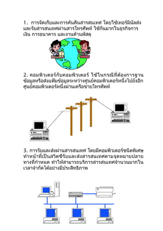 1. การจัดเก็บและการค้นคืนสารสนเทศ โดยใช้เทอร์มินัลส่ง
และรับสารสนเทศผ่านสารโทรศัพท์ ใช้กันมากในธุรกิจการ
เงิน การธนาคาร และงานด้านพัสดุ




2. คอมพิ ว เตอร์ กั บ คอมพิ ว เตอร์ ใช้ ใ นกรณี ที่ ต้ อ งการฐาน
ข้อมูลหรือส่งแฟ้มข้อมูลระหว่างศูนย์คอมพิวเตอร์หนึ่งไปยังอีก
ศูนย์คอมพิวเตอร์หนึ่งผ่านเครือข่ายโทรศัพท์




3. การรับและส่งผ่านสารสนเทศ โดยมีคอมพิวเตอร์ชนิดพิเศษ
ทำา หน้ า ที่ เ ป็ น สวิ ต ซื รั บ และส่ ง สารสนเทศตามจุ ด หมายปลาย
ทางที่กำาหนด ทำาให้สามารถบริการสารสนเทศจำานวนมากใน
เวลาจำากัดได้อย่างมีประสิทธิภาพ
 