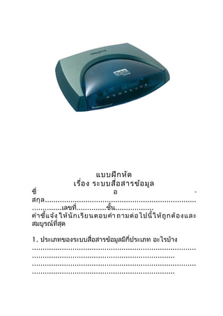 แบบฝึก หัด
                   เรือ ง ระบบสือ สารข้อ มูล
                      ่         ่
ชื่                                   อ                                     -
สกุ ล .......................................................................
..............เลขที่..............ชั้น..................
คำา ชี้แ จ้ง ให้ นั ก เรี ย นตอบคำา ถามต่ อ ไปนี้ ใ ห้ ถู ก ต้ อ ง และ
สมบูรณ์ที่สุด

1. ประเภทของระบบสื่อสารข้อมูลมีกี่ประเภท อะไรบ้าง
.............................................................................
...................................................................
.............................................................................
...................................................................
 