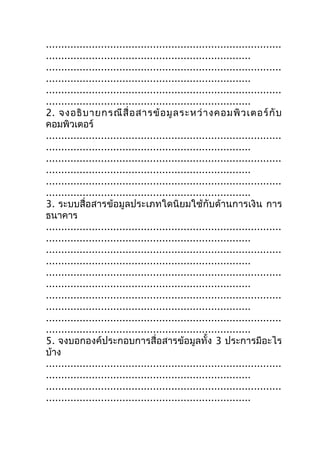 .............................................................................
...................................................................
.............................................................................
...................................................................
.............................................................................
...................................................................
2. จงอธิ บ ายกรณี สื่ อ สารข้ อ มู ล ระหว่ า งคอมพิ ว เตอร์ กั บ
คอมพิวเตอร์
.............................................................................
...................................................................
.............................................................................
...................................................................
.............................................................................
...................................................................
3. ระบบสื่อสารข้อมูลประเภทใดนิยมใช้กับด้านการเงิน การ
ธนาคาร
.............................................................................
...................................................................
.............................................................................
...................................................................
.............................................................................
...................................................................
.............................................................................
...................................................................
.............................................................................
...................................................................
5. จงบอกองค์ประกอบการสื่อสารข้อมูลทั้ง 3 ประการมีอะไร
บ้าง
.............................................................................
...................................................................
.............................................................................
...................................................................
 