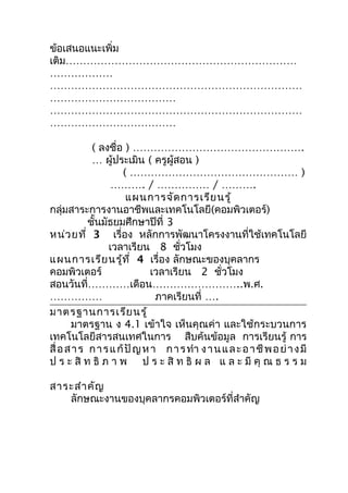 ข้อเสนอแนะเพิ่ม
เติม…………………………………………………………
………………
………………………………………………………………
………………………………
………………………………………………………………
………………………………

             ( ลงชื่อ ) ………………………………………….
             … ผู้ประเมิน ( ครูผู้สอน )
                     ( ………………………………………… )
                   ………. / …………… / ……….
                       แผนการจัด การเรีย นรู้
กลุ่มสาระการงานอาชีพและเทคโนโลยี(คอมพิวเตอร์)
            ชั้นมัธยมศึกษาปีที่ 3
หน่ว ยที่ 3 เรื่อง หลักการพัฒนาโครงงานที่ใช้เทคโนโลยี
                  เวลาเรียน 8 ชัวโมง ่
แผนการเรีย นรู้ท ี่ 4 เรื่อง ลักษณะของบุคลากร
คอมพิวเตอร์                   เวลาเรียน 2 ชั่วโมง
สอนวันที่…………เดือน……………………..พ.ศ.
……………                          ภาคเรียนที่ ….
มาตรฐานการเรีย นรู้
       มาตรฐาน ง 4.1 เข้าใจ เห็นคุณค่า และใช้กระบวนการ
เทคโนโลยีสารสนเทศในการ สืบค้นข้อมูล การเรียนรู้ การ
สื่ อ ส า ร ก า ร แ ก้ ปั ญ ห า ก า ร ทำา ง า น แ ล ะ อ า ชี พ อ ย่ า ง มี
ป ร ะ สิ ท ธิ ภ า พ ป ร ะ สิ ท ธิ ผ ล แ ล ะ มี คุ ณ ธ ร ร ม

สาระสำา คัญ
   ลักษณะงานของบุคลากรคอมพิวเตอร์ที่สำาคัญ
 