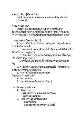 ผลการเรีย นรู้ท ี่ค าดหวัง
   นักเรียนบอกคุณสมบัติของบุลากรคอมพิวเตอร์แต่ละ
   ประเภทได้

สาระการเรีย นรู้
    นักวิเคราะห์และออกแบบระบบ เจ้าหน้าที่พัฒนา
โปรแกรมประยุกต์ เจ้าหน้าที่บันทึกข้อมูล เจ้าหน้าที่ควบคุม
การทำางาน ผู้บริหารศูนย์ประมวลผลข้อมูลด้วยคอมพิวเตอร์

กระบวนการจัด การเรีย นรู้
      1. ครูถามนักเรียนว่าใครอยากทำางานด้านคอมพิวเตอร์
บ้างเมื่อเรียนจบแล้ว
          การทำางานด้านคอมพิวเตอร์นั้นมีหลายหน้าที่ที่ต้องทำา
ไม่ใช่ใครอยากทำาอะไร
          ก็ได้ ดังนั้นการเรียนเป็นสิ่งสำาคัญว่าเราควรที่จะเรียน
เกี่ยวกับด้านใด เรามาดู
          หน้าที่ที่มีความสำาคัญเกี่ยวกับงานด้านคอมพิวเตอร์
กัน
      2. ครูให้นักเรียนศึกษาจากใบความรู้เรื่อง ลักษณะงาน
ของบุคลากรด้านคอมพิวเตอร์
      3. ครูแจกนักเรียนทำาแบบทดสอบ
สื่อ /แหล่ง การเรีย นรู้
      1. แบบทดสอบ
      2. แบบสังเกตพฤติกรรมการเรียนรู้

การวัด ผลประเมิน ผล
   1. วิธีการวัด
        - สังเกตการฟัง และการตอบคำาถาม
        - ตรวจแบบทดสอบ
   2. เครื่องการวัดผลประเมินผล
        - แบบทดสอบ
        - แบบสังเกตพฤติกรรมการเรียนรู้
 