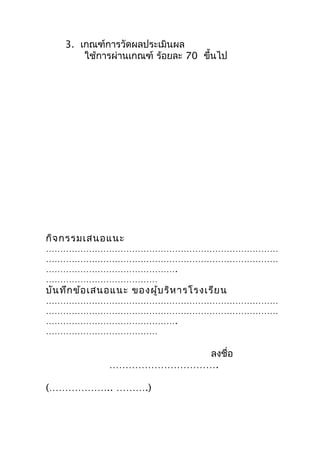 3. เกณฑ์การวัดผลประเมินผล
        ใช้การผ่านเกณฑ์ ร้อยละ 70 ขึ้นไป




กิจ กรรมเสนอแนะ
………………………………………………………………………
………………………………………………………………………
……………………………………….
…………………………………
บัน ทึก ข้อ เสนอแนะ ของผู้บ ริห ารโรงเรีย น
………………………………………………………………………
………………………………………………………………………
……………………………………….
…………………………………

                          ลงชื่อ
               …………………………….

(……………….. ……….)
 
