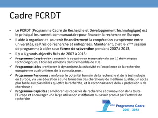 Cadre	
  PCRDT	
  
•     Le	
  PCRDT	
  (Programme	
  Cadre	
  de	
  Recherche	
  et	
  Développement	
  Technologique)	
  est	
  
      le	
  principal	
  instrument	
  communautaire	
  pour	
  ﬁnancer	
  la	
  recherche	
  en	
  Europe.	
  
•     Il	
  aide	
  à	
  organiser	
  et	
  	
  soutenir	
  ﬁnancièrement	
  la	
  coopéraEon	
  européenne	
  entre	
  
      universités,	
  centres	
  de	
  recherche	
  et	
  entreprises.	
  Maintenant,	
  c’est	
  le	
  7ème	
  session	
  
      de	
  programme	
  à	
  aider	
  sous	
  forme	
  de	
  subven-on	
  pendant	
  2007	
  à	
  2013.	
  
•     Il	
  y	
  a	
  4	
  grands	
  objecEfs	
  ﬁxés	
  de	
  2007	
  à	
  2013:	
  	
  
ü  Programme	
  Coopéra-on	
  :	
  soutenir	
  la	
  coopéraEon	
  transnaEonale	
  sur	
  10	
  thémaEques	
  
    technologiques,	
  à	
  tous	
  les	
  échelons	
  dans	
  l'ensemble	
  de	
  l'UE	
  
ü  Programme	
  Idées	
  :	
  renforcer	
  le	
  dynamisme,	
  la	
  créaEvité	
  et	
  l'excellence	
  de	
  la	
  recherche	
  
    européenne	
  aux	
  fronEères	
  de	
  la	
  connaissance	
  ;	
  
ü  Programme	
  Personnes	
  :	
  renforcer	
  le	
  potenEel	
  humain	
  de	
  la	
  recherche	
  et	
  de	
  la	
  technologie	
  
    en	
  Europe,	
  via	
  une	
  éducaEon	
  et	
  une	
  formaEon	
  des	
  chercheurs	
  de	
  meilleure	
  qualité,	
  un	
  accès	
  
    plus	
  facile	
  aux	
  possibilités	
  qu'oﬀre	
  la	
  recherche,	
  et	
  la	
  reconnaissance	
  de	
  la	
  «	
  profession	
  »	
  de	
  
    chercheur	
  ;	
  
ü  Programme	
  Capacités	
  :	
  améliorer	
  les	
  capacités	
  de	
  recherche	
  et	
  d'innovaEon	
  dans	
  toute	
  
    l'Europe	
  et	
  encourager	
  une	
  large	
  uElisaEon	
  et	
  diﬀusion	
  du	
  savoir	
  produit	
  par	
  l'acEvité	
  de	
  
    recherche	
  	
  
 