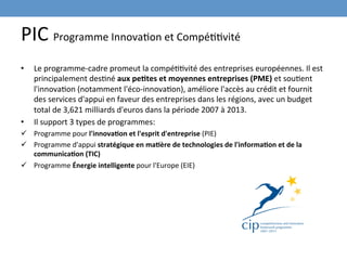 PIC	
  Programme	
  InnovaEon	
  et	
  CompéEEvité	
  
•    Le	
  programme-­‐cadre	
  promeut	
  la	
  compéEEvité	
  des	
  entreprises	
  européennes.	
  Il	
  est	
  
     principalement	
  desEné	
  aux	
  pe-tes	
  et	
  moyennes	
  entreprises	
  (PME)	
  et	
  souEent	
  
     l'innovaEon	
  (notamment	
  l'éco-­‐innovaEon),	
  améliore	
  l'accès	
  au	
  crédit	
  et	
  fournit	
  
     des	
  services	
  d'appui	
  en	
  faveur	
  des	
  entreprises	
  dans	
  les	
  régions,	
  avec	
  un	
  budget	
  
     total	
  de	
  3,621	
  milliards	
  d'euros	
  dans	
  la	
  période	
  2007	
  à	
  2013.	
  
•    Il	
  support	
  3	
  types	
  de	
  programmes:	
  	
  
ü  Programme	
  pour	
  l'innova-on	
  et	
  l'esprit	
  d'entreprise	
  (PIE)	
  
ü  Programme	
  d'appui	
  stratégique	
  en	
  ma-ère	
  de	
  technologies	
  de	
  l'informa-on	
  et	
  de	
  la	
  
    communica-on	
  (TIC)	
  
ü  Programme	
  Énergie	
  intelligente	
  pour	
  l'Europe	
  (EIE)	
  
 