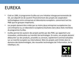 EUREKA	
  
•    Créé	
  en	
  1985,	
  le	
  programme	
  Eurêka	
  est	
  une	
  iniEaEve	
  intergouvernementale	
  de	
  
     UE,	
  son	
  objecEf	
  est	
  de	
  soutenir	
  ﬁnancièrement	
  des	
  projets	
  de	
  coopéraEon	
  
     technologique	
  entre	
  entreprises	
  et	
  laboratoires	
  européens.	
  concernant	
  tant	
  les	
  
     PME	
  que	
  les	
  groupes	
  importants.	
  
•    Les	
  projets	
  doivent	
  être	
  iniEés	
  par	
  au	
  moins	
  deux	
  entreprises	
  européennes	
  (ou	
  
     une	
  entreprise	
  ou	
  un	
  laboratoire	
  européens)	
  localisées	
  dans	
  deux	
  états	
  membres	
  
     du	
  programme	
  Eurêka.	
  	
  
•    Eurêka	
  permet	
  de	
  soutenir	
  des	
  projets	
  portés	
  par	
  des	
  PME,	
  qui	
  apportent	
  une	
  
     innovaEon,	
  amélioraEon	
  ou	
  transfert	
  de	
  technologie.	
  En	
  outre,	
  ces	
  projets	
  doivent	
  
     déboucher	
  sur	
  des	
  produits,	
  procédés	
  ou	
  services,	
  rapidement	
  commercialisables	
  
     sur	
  un	
  marché	
  européen	
  ou	
  internaEonal.	
  Mais	
  les	
  projets	
  sont	
  limités	
  dans	
  le	
  
     domaine	
  des	
  biotechnologies,	
  des	
  nouvelles	
  technologies	
  de	
  l'informaEon,	
  de	
  la	
  
     roboEque,	
  etc.	
  
 