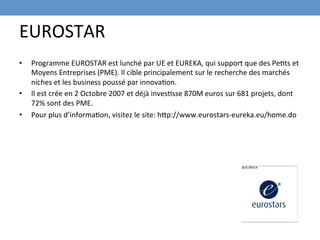 EUROSTAR	
  
•    Programme	
  EUROSTAR	
  est	
  lunché	
  par	
  UE	
  et	
  EUREKA,	
  qui	
  support	
  que	
  des	
  PeEts	
  et	
  
     Moyens	
  Entreprises	
  (PME).	
  Il	
  cible	
  principalement	
  sur	
  le	
  recherche	
  des	
  marchés	
  
     niches	
  et	
  les	
  business	
  poussé	
  par	
  innovaEon.	
  	
  
•    Il	
  est	
  crée	
  en	
  2	
  Octobre	
  2007	
  et	
  déjà	
  invesEsse	
  870M	
  euros	
  sur	
  681	
  projets,	
  dont	
  
     72%	
  sont	
  des	
  PME.	
  	
  
•    Pour	
  plus	
  d’informaEon,	
  visitez	
  le	
  site:	
  hgp://www.eurostars-­‐eureka.eu/home.do	
  
 