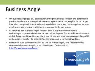 Business	
  Angle	
  
•      Un	
  business	
  angel	
  (ou	
  BA)	
  est	
  une	
  personne	
  physique	
  qui	
  invesEt	
  une	
  part	
  de	
  son	
  
       patrimoine	
  dans	
  une	
  entreprise	
  innovante	
  à	
  potenEel	
  et	
  qui,	
  en	
  plus	
  de	
  son	
  appui	
  
       ﬁnancier,	
  met	
  gratuitement	
  à	
  disposiEon	
  de	
  l’entrepreneur,	
  ses	
  compétences,	
  son	
  
       expérience,	
  ses	
  réseaux	
  relaEonnels	
  et	
  une	
  parEe	
  de	
  son	
  temps.	
  
•      La	
  majorité	
  des	
  business	
  angels	
  invesEt	
  dans	
  d’autres	
  domaines	
  que	
  la	
  
       technologie,	
  la	
  potenEel	
  du	
  force	
  de	
  marché	
  est	
  le	
  point	
  fort	
  dans	
  l’invesEssement	
  
       de	
  BA.	
  Parce	
  que	
  l’invesEssement	
  est	
  lunché	
  par	
  une	
  personne	
  physique,	
  la	
  qualité	
  
       de	
  l’équipe	
  et	
  du	
  chef	
  de	
  projet	
  inﬂuence	
  beaucoup	
  le	
  juré	
  des	
  investeur.	
  	
  
•      En	
  France,	
  vous	
  pouvez	
  consulter	
  au	
  site	
  de	
  Franceangels,	
  une	
  fédéraEon	
  des	
  
       réseaux	
  de	
  Business	
  Angels,	
  pour	
  obtenir	
  plus	
  d’informaEon:	
  
       hgp://www.franceangels.org/	
  
	
  
 