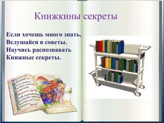 Книжкины секреты
Если хочешь много знать,
Вслушайся в советы.
Научись распознавать
Книжные секреты.
 