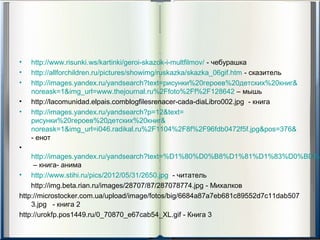 •   http://www.risunki.ws/kartinki/geroi-skazok-i-multfilmov/ - чебурашка
•   http://allforchildren.ru/pictures/showimg/ruskazka/skazka_06gif.htm - сказитель
•   http://images.yandex.ru/yandsearch?text=рисунки%20героев%20детских%20книг&
    noreask=1&img_url=www.thejournal.ru%2Ffoto%2Ff%2F128642 – мышь
•   http://lacomunidad.elpais.comblogfilesrenacer-cada-diaLibro002.jpg - книга
•   http://images.yandex.ru/yandsearch?p=12&text=
    рисунки%20героев%20детских%20книг&
    noreask=1&img_url=i046.radikal.ru%2F1104%2F8f%2F96fdb0472f5f.jpg&pos=376&
    - енот
•
    http://images.yandex.ru/yandsearch?text=%D1%80%D0%B8%D1%81%D1%83%D0%BD%D
     – книга- анима
• http://www.stihi.ru/pics/2012/05/31/2650.jpg - читатель
    http://img.beta.rian.ru/images/28707/87/287078774.jpg - Михалков
http://microstocker.com.ua/upload/image/fotos/big/6684a87a7eb681c89552d7c11dab507
    3.jpg - книга 2
http://urokfp.pos1449.ru/0_70870_e67cab54_XL.gif - Книга 3
 